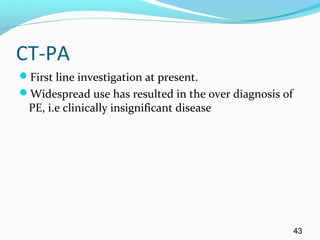 CT-PA
First line investigation at present.
Widespread use has resulted in the over diagnosis of
PE, i.e clinically insignificant disease
43
 