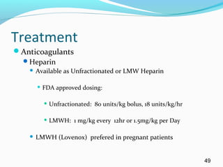 Treatment
Anticoagulants
Heparin
 Available as Unfractionated or LMW Heparin
 FDA approved dosing:
 Unfractionated: 80 units/kg bolus, 18 units/kg/hr
 LMWH: 1 mg/kg every 12hr or 1.5mg/kg per Day
 LMWH (Lovenox) prefered in pregnant patients
49
 