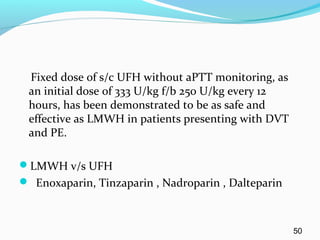 Fixed dose of s/c UFH without aPTT monitoring, as
an initial dose of 333 U/kg f/b 250 U/kg every 12
hours, has been demonstrated to be as safe and
effective as LMWH in patients presenting with DVT
and PE.
LMWH v/s UFH
 Enoxaparin, Tinzaparin , Nadroparin , Dalteparin
50
 