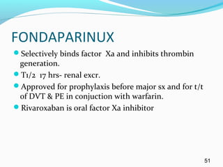 FONDAPARINUX
Selectively binds factor Xa and inhibits thrombin
generation.
T1/2 17 hrs- renal excr.
Approved for prophylaxis before major sx and for t/t
of DVT & PE in conjuction with warfarin.
Rivaroxaban is oral factor Xa inhibitor
51
 