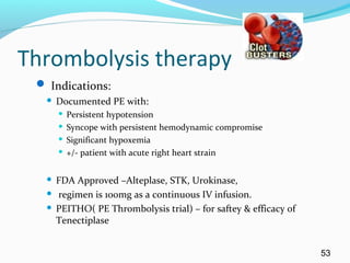 Thrombolysis therapy
 Indications:
 Documented PE with:
 Persistent hypotension
 Syncope with persistent hemodynamic compromise
 Significant hypoxemia
 +/- patient with acute right heart strain
 FDA Approved –Alteplase, STK, Urokinase,
 regimen is 100mg as a continuous IV infusion.
 PEITHO( PE Thrombolysis trial) – for saftey & efficacy of
Tenectiplase
53
 