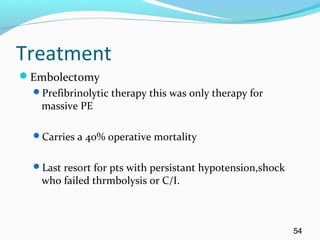 Treatment
Embolectomy
Prefibrinolytic therapy this was only therapy for
massive PE
Carries a 40% operative mortality
Last resort for pts with persistant hypotension,shock
who failed thrmbolysis or C/I.
54
 