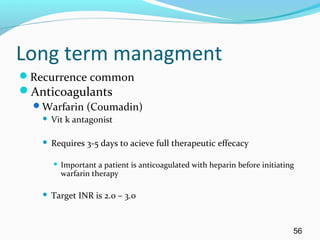 Long term managment
Recurrence common
Anticoagulants
Warfarin (Coumadin)
 Vit k antagonist
 Requires 3-5 days to acieve full therapeutic effecacy
 Important a patient is anticoagulated with heparin before initiating
warfarin therapy
 Target INR is 2.0 – 3.0
56
 