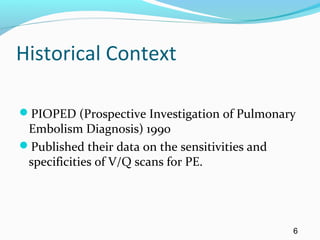 Historical Context
PIOPED (Prospective Investigation of Pulmonary
Embolism Diagnosis) 1990
Published their data on the sensitivities and
specificities of V/Q scans for PE.
6
 