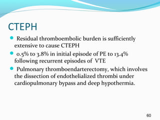 CTEPH
 Residual thromboembolic burden is sufficiently
extensive to cause CTEPH
 0.5% to 3.8% in initial episode of PE to 13.4%
following recurrent episodes of VTE
 Pulmonary thromboendarterectomy, which involves
the dissection of endothelialized thrombi under
cardiopulmonary bypass and deep hypothermia.
60
 