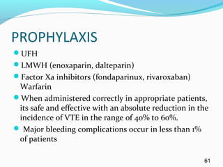 PROPHYLAXIS
UFH
LMWH (enoxaparin, dalteparin)
Factor Xa inhibitors (fondaparinux, rivaroxaban)
Warfarin
When administered correctly in appropriate patients,
its safe and effective with an absolute reduction in the
incidence of VTE in the range of 40% to 60%.
 Major bleeding complications occur in less than 1%
of patients
61
 