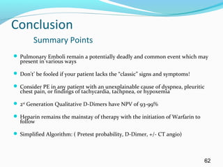 Conclusion
Summary Points
 Pulmonary Emboli remain a potentially deadly and common event which may
present in various ways
 Don't’ be fooled if your patient lacks the “classic” signs and symptoms!
 Consider PE in any patient with an unexplainable cause of dyspnea, pleuritic
chest pain, or findings of tachycardia, tachpnea, or hypoxemia
 2nd
Generation Qualitative D-Dimers have NPV of 93-99%
 Heparin remains the mainstay of therapy with the initiation of Warfarin to
follow
 Simplified Algorithm: ( Pretest probability, D-Dimer, +/- CT angio)
62
 