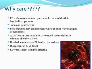 Why care?????
 PE is the most common preventable cause of death in
hospitalized patients
 ~600,000 deaths/year
 80% of pulmonary emboli occur without prior warning signs
or symptoms
 2/3 of deaths due to pulmonary emboli occur within 30
minutes of embolization
 Death due to massive PE is often immediate
 Diagnosis can be difficult
 Early treatment is highly effective
7
 