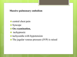 Massive pulmonary embolism
 central chest pain
 Syncope
 On examination,
 tachypnoeic
 tachycardia with hypotension
 The jugular venous pressure (JVP) is raised
 
