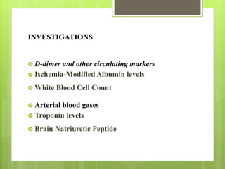INVESTIGATIONS
 D-dimer and other circulating markers
 Ischemia-Modified Albumin levels
 White Blood Cell Count
 Arterial blood gases
 Troponin levels
 Brain Natriuretic Peptide
 