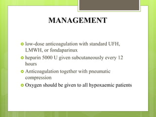 MANAGEMENT
 low-dose anticoagulation with standard UFH,
LMWH, or fondaparinux
 heparin 5000 U given subcutaneously every 12
hours
 Anticoagulation together with pneumatic
compression
 Oxygen should be given to all hypoxaemic patients
 