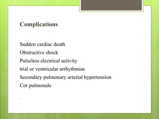 Complications
Sudden cardiac death
Obstructive shock
Pulseless electrical activity
trial or ventricular arrhythmias
Secondary pulmonary arterial hypertension
Cor pulmonale

 