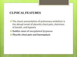 CLINICAL FEATURES
 The classic presentation of pulmonary embolism is
the abrupt onset of pleuritic chest pain, shortness
of breath, and hypoxia
 Sudden onset of unexplained dyspnoea
 Pleuritic chest pain and haemoptysis
 