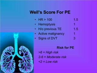 Well’s Score For PE
• HR > 100 1.5
• Hemoptysis 1
• H/o previous TE 1.5
• Active malignancy 1
• Signs of DVT 3
Risk for PE
>6 = High risk
2-6 = Moderate risk
<2 = Low risk
 