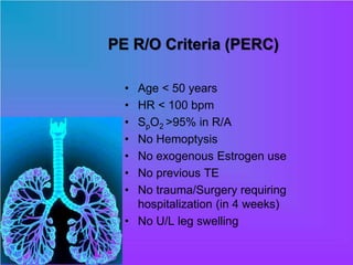 PE R/O Criteria (PERC)
• Age < 50 years
• HR < 100 bpm
• SpO2 >95% in R/A
• No Hemoptysis
• No exogenous Estrogen use
• No previous TE
• No trauma/Surgery requiring
hospitalization (in 4 weeks)
• No U/L leg swelling
 