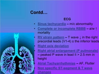 Contd…
ECG
• Sinus tachycardia – m/c abnormality
• Complete or incomplete RBBB – a/w ↑
mortality
• RV strain pattern – T wave ↓ in the right
precordial leads (V1-4) ± the inferior leads
• Right axis deviation
• Right atrial enlargement (P pulmonale)
– peaked P wave in lead II > 2.5 mm in
height
• Atrial Tachyarrhythmias – AF, Flutter
• Non specific ST-segment & T wave
changes
 
