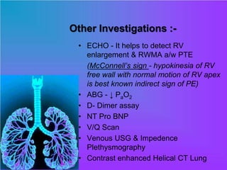 Other Investigations :-
• ECHO - It helps to detect RV
enlargement & RWMA a/w PTE
(McConnell’s sign - hypokinesia of RV
free wall with normal motion of RV apex
is best known indirect sign of PE)
• ABG - ↓ PaO2
• D- Dimer assay
• NT Pro BNP
• V/Q Scan
• Venous USG & Impedence
Plethysmography
• Contrast enhanced Helical CT Lung
 