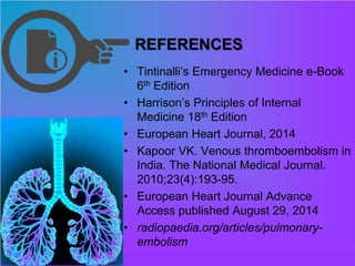 REFERENCES
• Tintinalli’s Emergency Medicine e-Book
6th Edition
• Harrison’s Principles of Internal
Medicine 18th Edition
• European Heart Journal, 2014
• Kapoor VK. Venous thromboembolism in
India. The National Medical Journal.
2010;23(4):193-95.
• European Heart Journal Advance
Access published August 29, 2014
• radiopaedia.org/articles/pulmonary-
embolism
 