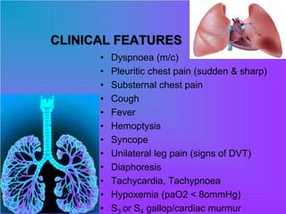 CLINICAL FEATURES
• Dyspnoea (m/c)
• Pleuritic chest pain (sudden & sharp)
• Substernal chest pain
• Cough
• Fever
• Hemoptysis
• Syncope
• Unilateral leg pain (signs of DVT)
• Diaphoresis
• Tachycardia, Tachypnoea
• Hypoxemia (paO2 < 8ommHg)
• S3 or S4 gallop/cardiac murmur
 