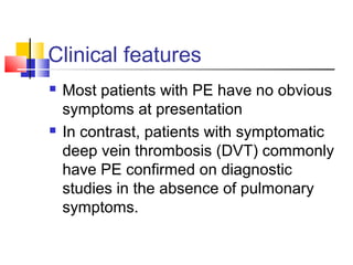 Clinical features
 Most patients with PE have no obvious
symptoms at presentation
 In contrast, patients with symptomatic
deep vein thrombosis (DVT) commonly
have PE confirmed on diagnostic
studies in the absence of pulmonary
symptoms.
 