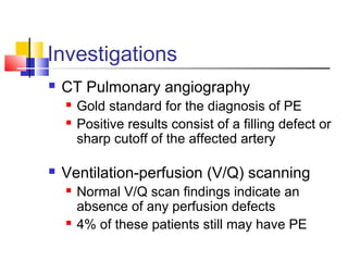 Investigations
 CT Pulmonary angiography
 Gold standard for the diagnosis of PE
 Positive results consist of a filling defect or
sharp cutoff of the affected artery
 Ventilation-perfusion (V/Q) scanning
 Normal V/Q scan findings indicate an
absence of any perfusion defects
 4% of these patients still may have PE
 