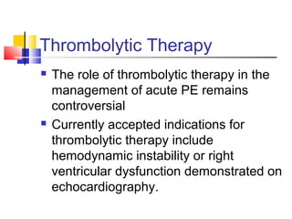 Thrombolytic Therapy
 The role of thrombolytic therapy in the
management of acute PE remains
controversial
 Currently accepted indications for
thrombolytic therapy include
hemodynamic instability or right
ventricular dysfunction demonstrated on
echocardiography.
 