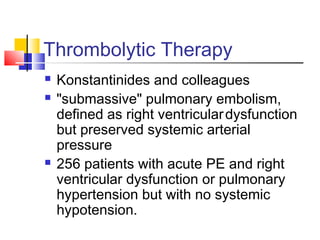 Thrombolytic Therapy
 Konstantinides and colleagues
 "submassive" pulmonary embolism,
defined as right ventriculardysfunction
but preserved systemic arterial
pressure
 256 patients with acute PE and right
ventricular dysfunction or pulmonary
hypertension but with no systemic
hypotension.
 