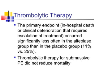 Thrombolytic Therapy
 The primary endpoint (in-hospital death
or clinical deterioration that required
escalation of treatment) occurred
significantly less often in the alteplase
group than in the placebo group (11%
vs. 25%).
 Thrombolytic therapy for submassive
PE did not reduce mortality
 