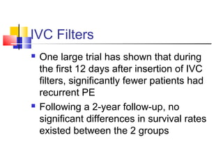 IVC Filters
 One large trial has shown that during
the first 12 days after insertion of IVC
filters, significantly fewer patients had
recurrent PE
 Following a 2-year follow-up, no
significant differences in survival rates
existed between the 2 groups
 