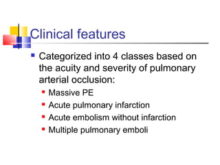 Clinical features
 Categorized into 4 classes based on
the acuity and severity of pulmonary
arterial occlusion:
 Massive PE
 Acute pulmonary infarction
 Acute embolism without infarction
 Multiple pulmonary emboli
 