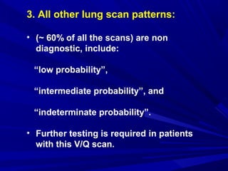 3. All other lung scan patterns:
• (~ 60% of all the scans) are non
diagnostic, include:
“low probability”,
“intermediate probability”, and
“indeterminate probability”.
• Further testing is required in patients
with this V/Q scan.
 