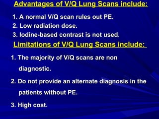 Advantages of V/Q Lung Scans include:Advantages of V/Q Lung Scans include:
1. A normal V/Q scan rules out PE.1. A normal V/Q scan rules out PE.
2. Low radiation dose.2. Low radiation dose.
3. Iodine-based contrast is not used.3. Iodine-based contrast is not used.
Limitations of V/Q Lung Scans include:Limitations of V/Q Lung Scans include:
1. The majority of V/Q scans are non1. The majority of V/Q scans are non
diagnostic.diagnostic.
2. Do not provide an alternate diagnosis in the2. Do not provide an alternate diagnosis in the
patients without PE.patients without PE.
3. High cost.3. High cost.
 