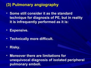 (3) Pulmonary angiography
• Some still consider it as the standard
technique for diagnosis of PE, but in reality
it is infrequently performed as it is:
• Expensive.
• Technically more difficult.
• Risky.
• Moreover there are limitations for
unequivocal diagnosis of isolated peripheral
pulmonary emboli.
 