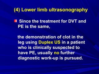 (4) Lower limb ultrasonography
Since the treatment for DVT and
PE is the same,
the demonstration of clot in the
leg using Duplex US in a patient
who is clinically suspected to
have PE, usually no further
diagnostic work-up is pursued.
 