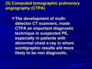 (5) Computed tomographic pulmonary(5) Computed tomographic pulmonary
angiography (CTPA)angiography (CTPA)
The development of multi-The development of multi-
detector CT scanners, madedetector CT scanners, made
CTPA an important diagnosticCTPA an important diagnostic
technique in suspected PE,technique in suspected PE,
especially in patients withespecially in patients with
abnormal chest x-ray in whomabnormal chest x-ray in whom
scintigraphic results are morescintigraphic results are more
likely to be non diagnostic.likely to be non diagnostic.
 