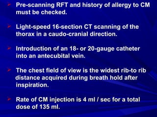  Pre-scanning RFT and history of allergy to CM
must be checked.
 Light-speed 16-section CT scanning of the
thorax in a caudo-cranial direction.
 Introduction of an 18- or 20-gauge catheter
into an antecubital vein.
 The chest field of view is the widest rib-to rib
distance acquired during breath hold after
inspiration.
 Rate of CM injection is 4 ml / sec for a totalCM injection is 4 ml / sec for a total
dose of 135 ml.dose of 135 ml.
 