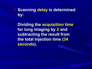  Scanning delay is determined
by:
Dividing the acquisition time
for lung imaging by 2 and
subtracting the result from
the total injection time (34
seconds).
 