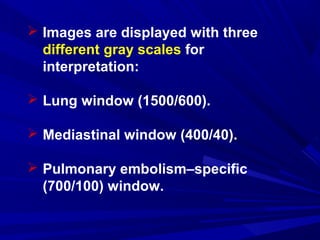  Images are displayed with three
different gray scales for
interpretation:
 Lung window (1500/600).
 Mediastinal window (400/40).
 Pulmonary embolism–specific
(700/100) window.
 