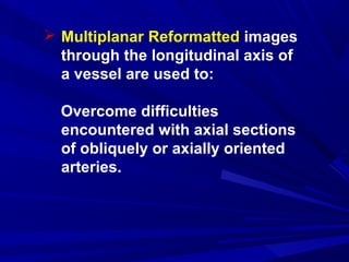  Multiplanar Reformatted images
through the longitudinal axis of
a vessel are used to:
Overcome difficulties
encountered with axial sections
of obliquely or axially oriented
arteries.
 