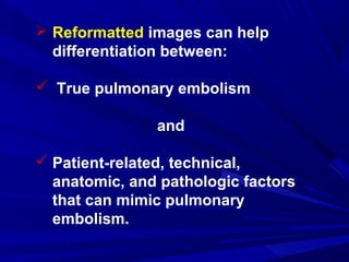  Reformatted images can help
differentiation between:
 True pulmonary embolism
and
 Patient-related, technical,
anatomic, and pathologic factors
that can mimic pulmonary
embolism.
 