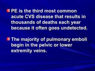 PE is the third most common
acute CVS disease that results in
thousands of deaths each year
because it often goes undetected.
The majority of pulmonary emboli
begin in the pelvic or lower
extremity veins.
 