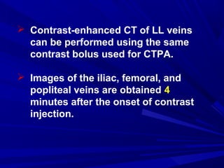  Contrast-enhanced CT of LL veins
can be performed using the same
contrast bolus used for CTPA.
 Images of the iliac, femoral, and
popliteal veins are obtained 4
minutes after the onset of contrast
injection.
 