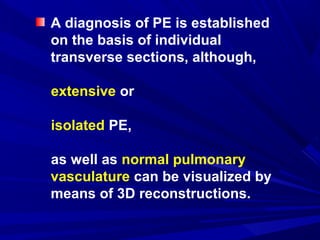 A diagnosis of PE is established
on the basis of individual
transverse sections, although,
extensive or
isolated PE,
as well as normal pulmonary
vasculature can be visualized by
means of 3D reconstructions.
 
