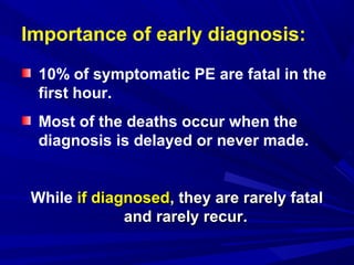 Importance of early diagnosis:
10% of symptomatic PE are fatal in the
first hour.
Most of the deaths occur when the
diagnosis is delayed or never made.
While if diagnosedif diagnosed, they are rarely fatal, they are rarely fatal
and rarely recurand rarely recur.
 