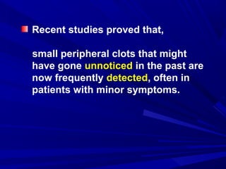 Recent studies proved that,
small peripheral clots that might
have gone unnoticed in the past are
now frequently detected, often in
patients with minor symptoms.
 