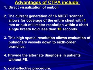 Advantages of CTPA include:
1. Direct visualization of emboli.
2. The current generation of 16 MDCT scanner
allows for coverage of the entire chest with 1
mm or sub-millimeter resolution within a short
single breath hold less than 10 seconds.
3. This high spatial resolution allows evaluation of
pulmonary vessels down to sixth-order
branches.
4. Provide the alternate diagnosis in patients
without PE.
5. cost-effective procedure.
 