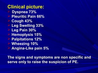 Clinical picture:
 Dyspnea 73%
 Pleuritic Pain 66%
 Cough 43%
 Leg Swelling 33%
 Leg Pain 30%
 Hemoptysis 15%
 Palpitations 12%
 Wheezing 10%
 Angina-Like pain 5%
The signs and symptoms are non specific and
serve only to raise the suspicion of PE.
 