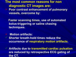 The most common reasons for nonThe most common reasons for non
diagnostic CT images are:diagnostic CT images are:
 Poor contrast enhancement of pulmonaryPoor contrast enhancement of pulmonary
vessels, overcome by:vessels, overcome by:
Faster scanning timesFaster scanning times, use of automated
bolus-triggering or saline chasing
techniques.
 Motion artifacts:
 Shorter breath-hold times reduce the
occurrence of respiratory motion artifacts.
 Artifacts due to transmitted cardiac pulsation
are reduced by retrospective ECG gating of
the CT.
 