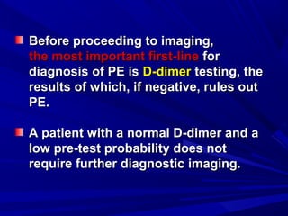 Before proceeding to imaging,Before proceeding to imaging,
the most important first-linethe most important first-line forfor
diagnosis of PE isdiagnosis of PE is D-dimerD-dimer testing, thetesting, the
results of which, if negative, rules outresults of which, if negative, rules out
PE.PE.
A patient with a normal D-dimer and aA patient with a normal D-dimer and a
low pre-test probability does notlow pre-test probability does not
require further diagnostic imaging.require further diagnostic imaging.
 