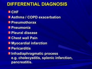 DIFFERENTIAL DIAGNOSISDIFFERENTIAL DIAGNOSIS
CHFCHF
Asthma / COPD exacerbationAsthma / COPD exacerbation
PneumothoraxPneumothorax
PneumoniaPneumonia
Pleural diseasePleural disease
Chest wall PainChest wall Pain
Myocardial infarctionMyocardial infarction
PericarditisPericarditis
Infradiaphragmatic processInfradiaphragmatic process
e.g. cholecystitis, splenic infarction,e.g. cholecystitis, splenic infarction,
pancreatitis.pancreatitis.
 